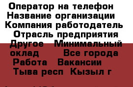 Оператор на телефон › Название организации ­ Компания-работодатель › Отрасль предприятия ­ Другое › Минимальный оклад ­ 1 - Все города Работа » Вакансии   . Тыва респ.,Кызыл г.